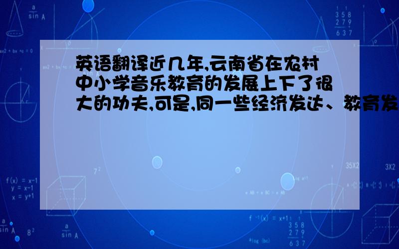 英语翻译近几年,云南省在农村中小学音乐教育的发展上下了很大的功夫,可是,同一些经济发达、教育发展较快的地区相比仍存在很大