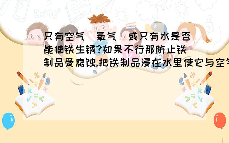 只有空气（氧气）或只有水是否能使铁生锈?如果不行那防止铁制品受腐蚀,把铁制品浸在水里使它与空气隔绝