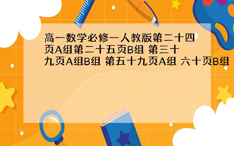 高一数学必修一人教版第二十四页A组第二十五页B组 第三十九页A组B组 第五十九页A组 六十页B组 第七十四页A组 七十五