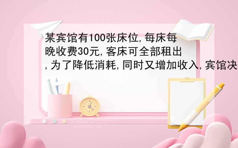 某宾馆有100张床位,每床每晚收费30元,客床可全部租出,为了降低消耗,同时又增加收入,宾馆决定提高床位的出租价格,若每