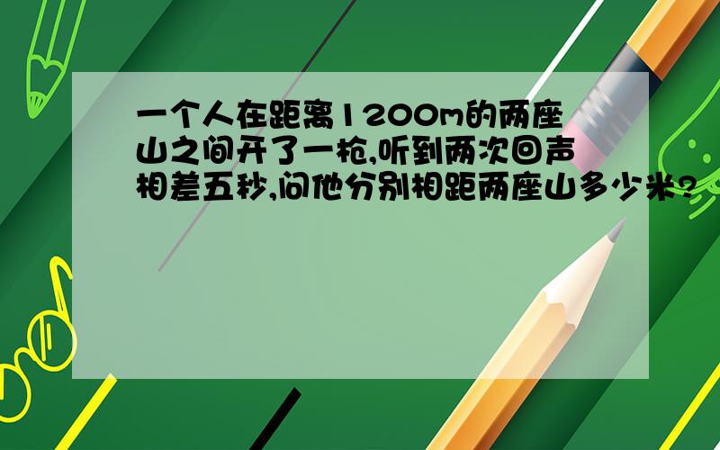 一个人在距离1200m的两座山之间开了一枪,听到两次回声相差五秒,问他分别相距两座山多少米?