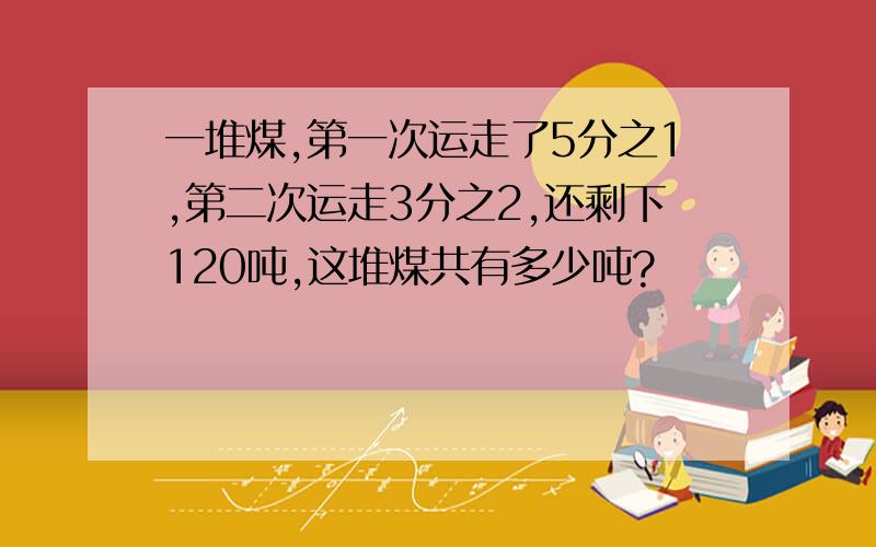 一堆煤,第一次运走了5分之1,第二次运走3分之2,还剩下120吨,这堆煤共有多少吨?