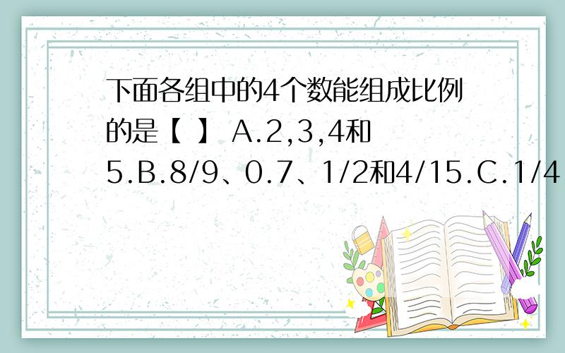 下面各组中的4个数能组成比例的是【 】 A.2,3,4和5.B.8/9、0.7、1/2和4/15.C.1/4、5/12、