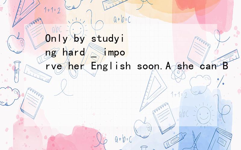 Only by studying hard _ imporve her English soon.A she can B