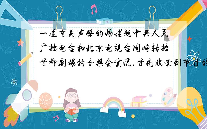 一道有关声学的物理题中央人民广播电台和北京电视台同时转播首都剧场的音乐会实况.首先欣赏到节目的究竟是剧场里离演奏者10m