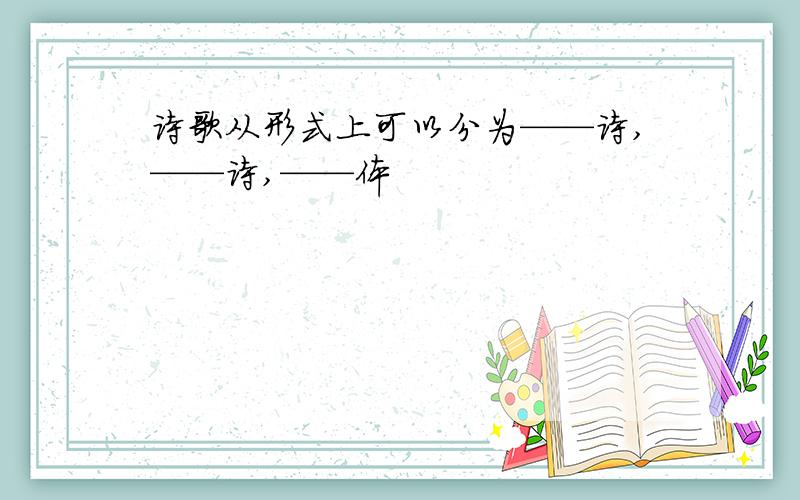 诗歌从形式上可以分为——诗,——诗,——体