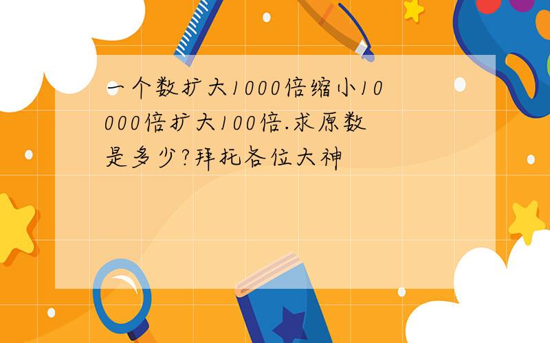 一个数扩大1000倍缩小10000倍扩大100倍.求原数是多少?拜托各位大神