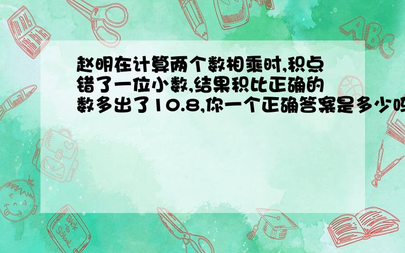 赵明在计算两个数相乘时,积点错了一位小数,结果积比正确的数多出了10.8,你一个正确答案是多少吗?