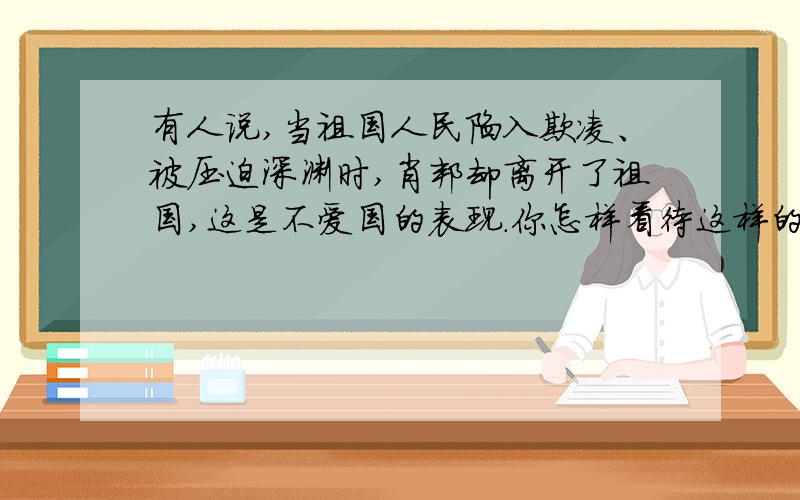 有人说,当祖国人民陷入欺凌、被压迫深渊时,肖邦却离开了祖国,这是不爱国的表现.你怎样看待这样的说法?