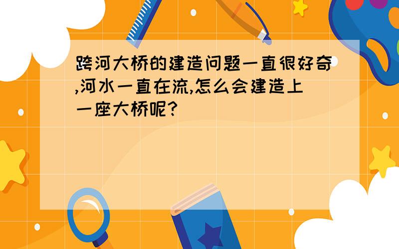 跨河大桥的建造问题一直很好奇,河水一直在流,怎么会建造上一座大桥呢?