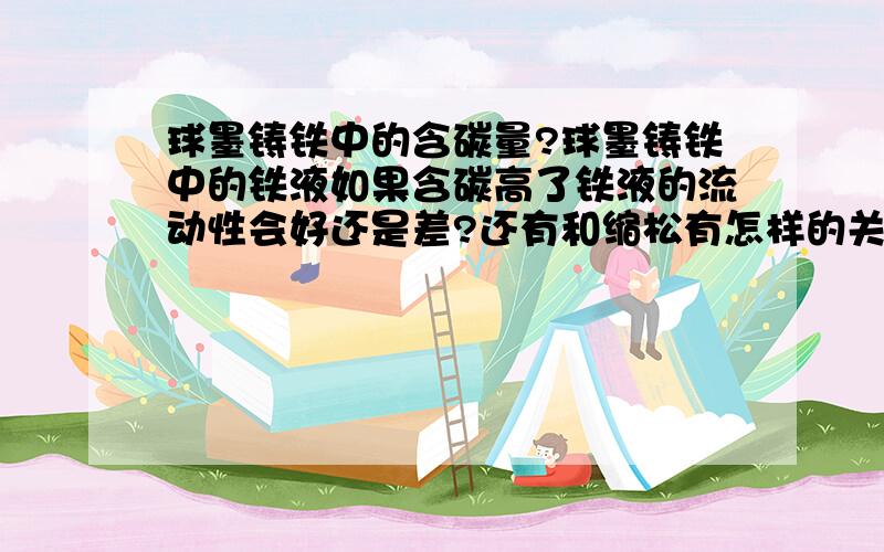 球墨铸铁中的含碳量?球墨铸铁中的铁液如果含碳高了铁液的流动性会好还是差?还有和缩松有怎样的关系?和缩水又有没有关系?刚接