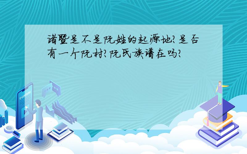 诸暨是不是阮姓的起源地?是否有一个阮村?阮氏族谱在吗?