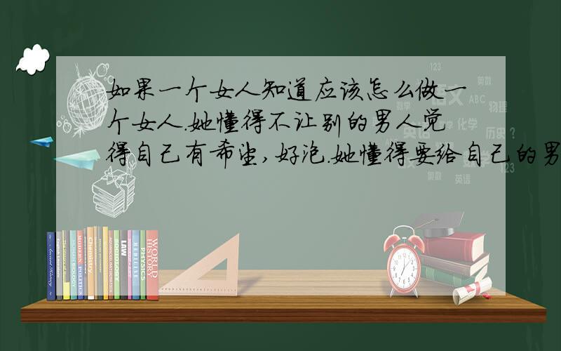 如果一个女人知道应该怎么做一个女人.她懂得不让别的男人觉得自己有希望,好泡.她懂得要给自己的男人面子.她知道男女的分别.