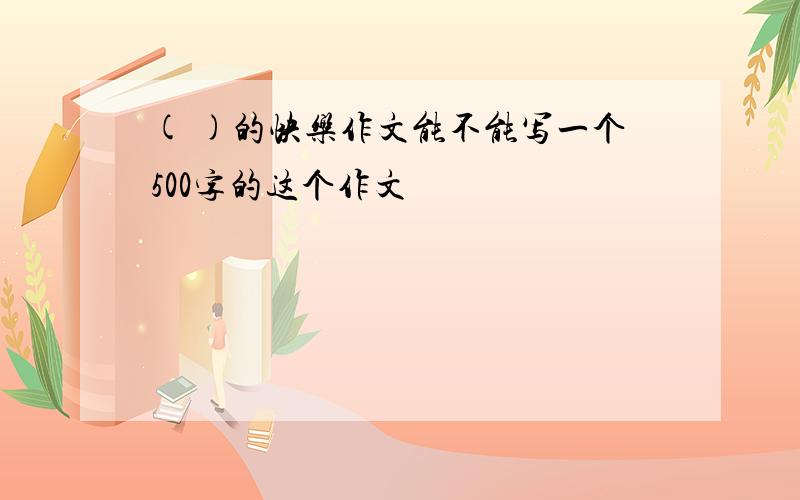 ( )的快乐作文能不能写一个500字的这个作文