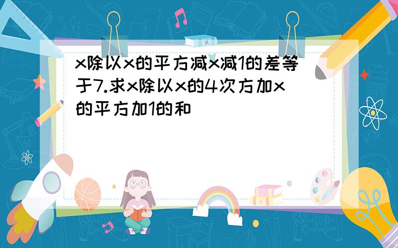 x除以x的平方减x减1的差等于7.求x除以x的4次方加x的平方加1的和