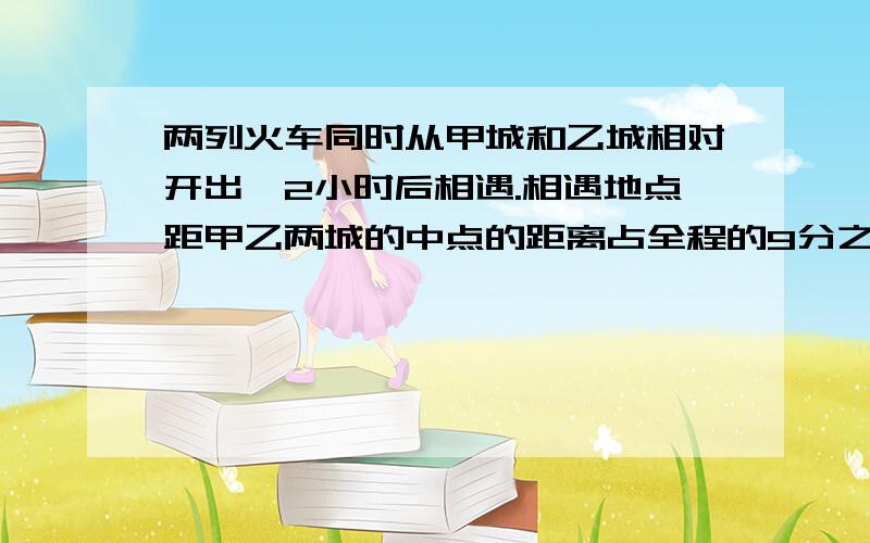 两列火车同时从甲城和乙城相对开出,2小时后相遇.相遇地点距甲乙两城的中点的距离占全程的9分之一,已知