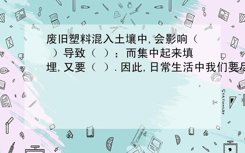 废旧塑料混入土壤中,会影响（ ）导致（ ）；而集中起来填埋,又要（ ）.因此,日常生活中我们要尽量少使用塑料袋.