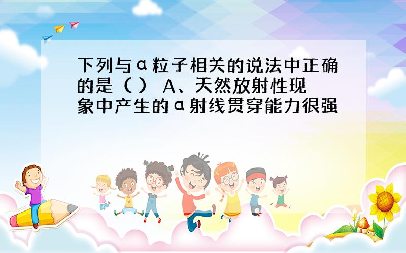 下列与α粒子相关的说法中正确的是（ ） A、天然放射性现象中产生的α射线贯穿能力很强