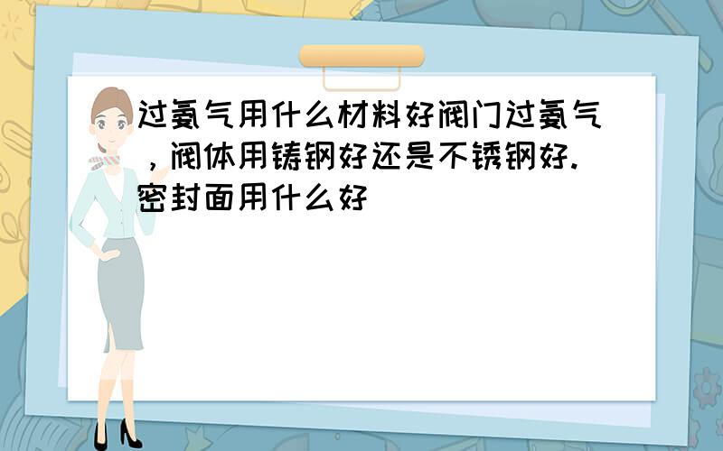 过氨气用什么材料好阀门过氨气，阀体用铸钢好还是不锈钢好.密封面用什么好