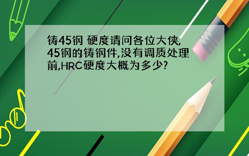 铸45钢 硬度请问各位大侠,45钢的铸钢件,没有调质处理前,HRC硬度大概为多少?