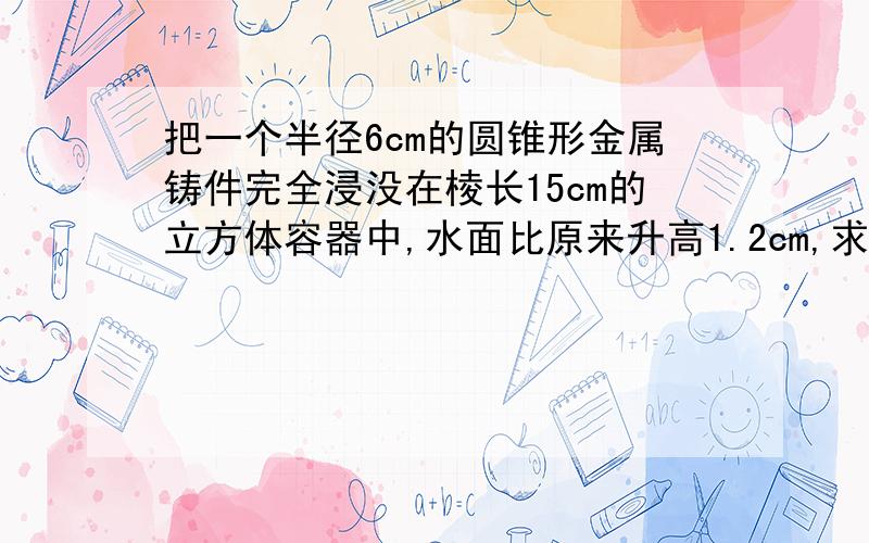 把一个半径6cm的圆锥形金属铸件完全浸没在棱长15cm的立方体容器中,水面比原来升高1.2cm,求这个圆锥形