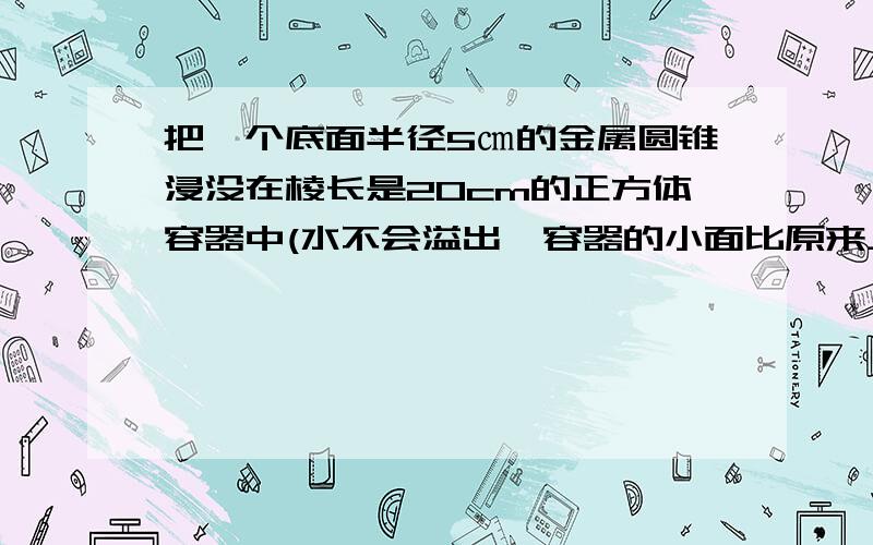 把一个底面半径5㎝的金属圆锥浸没在棱长是20cm的正方体容器中(水不会溢出,容器的小面比原来上升了0.57㎝.这个圆锥的