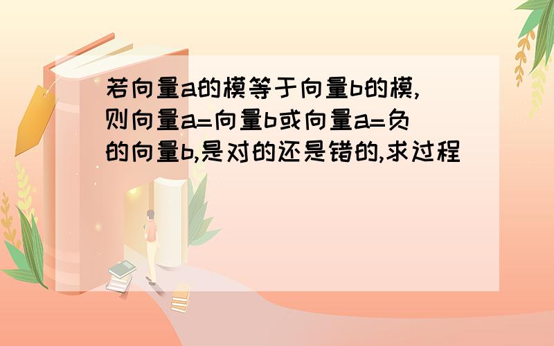 若向量a的模等于向量b的模,则向量a=向量b或向量a=负的向量b,是对的还是错的,求过程