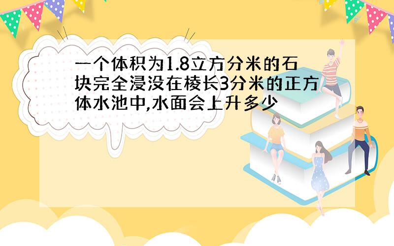 一个体积为1.8立方分米的石块完全浸没在棱长3分米的正方体水池中,水面会上升多少