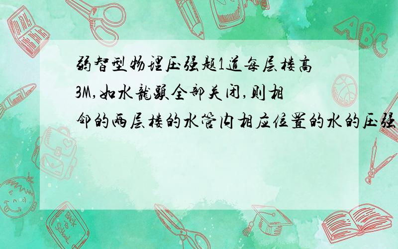 弱智型物理压强题1道每层楼高3M,如水龙头全部关闭,则相邻的两层楼的水管内相应位置的水的压强差是多少?（g=10N/kg