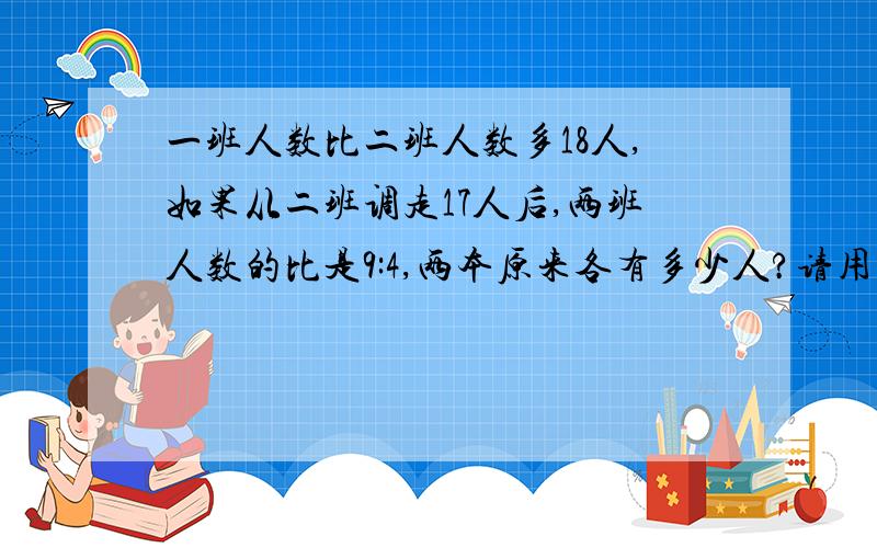 一班人数比二班人数多18人,如果从二班调走17人后,两班人数的比是9:4,两本原来各有多少人?请用算术法解