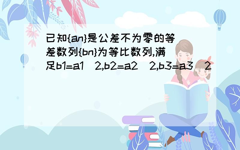 已知{an}是公差不为零的等差数列{bn}为等比数列,满足b1=a1^2,b2=a2^2,b3=a3^2