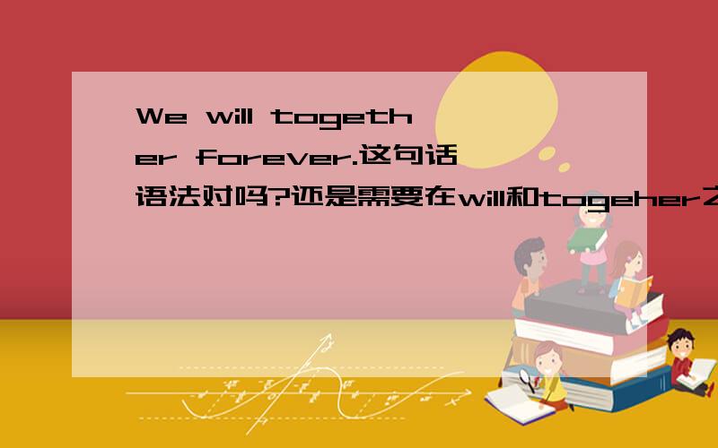 We will together forever.这句话语法对吗?还是需要在will和togeher之间加be或者get