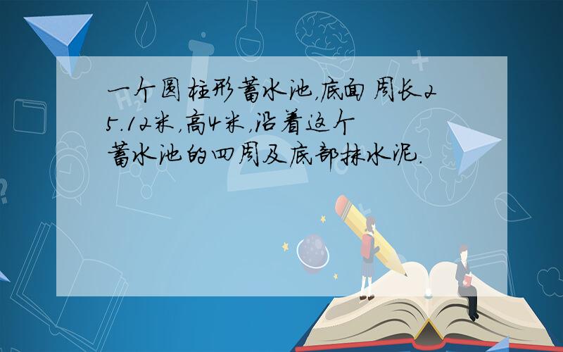 一个圆柱形蓄水池，底面周长25.12米，高4米，沿着这个蓄水池的四周及底部抹水泥．