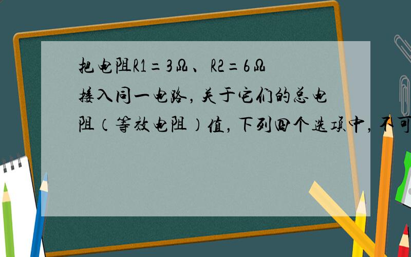 把电阻R1=3Ω、R2=6Ω接入同一电路，关于它们的总电阻（等效电阻）值，下列四个选项中，不可能的是（　　）