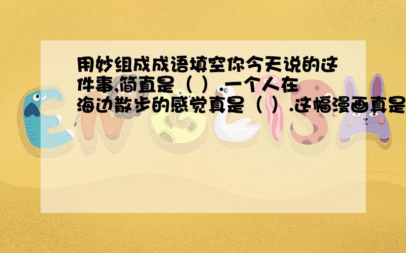 用妙组成成语填空你今天说的这件事,简直是（ ）.一个人在海边散步的感觉真是（ ）.这幅漫画真是（ ）.我国的手工艺品（