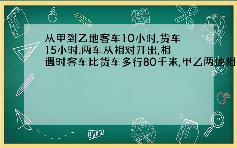 从甲到乙地客车10小时,货车15小时.两车从相对开出,相遇时客车比货车多行80千米,甲乙两地相距多少千米