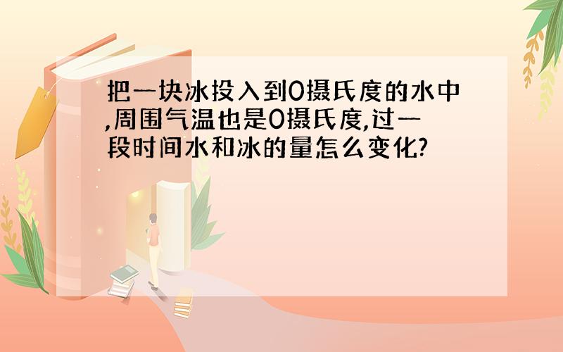 把一块冰投入到0摄氏度的水中,周围气温也是0摄氏度,过一段时间水和冰的量怎么变化?