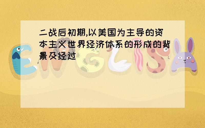 二战后初期,以美国为主导的资本主义世界经济体系的形成的背景及经过