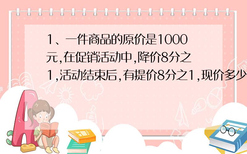 1、一件商品的原价是1000元,在促销活动中,降价8分之1,活动结束后,有提价8分之1,现价多少元?与原价比是怎样变化的