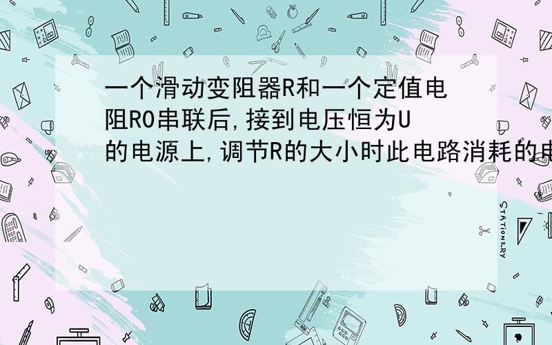 一个滑动变阻器R和一个定值电阻R0串联后,接到电压恒为U的电源上,调节R的大小时此电路消耗的电功率随之变化