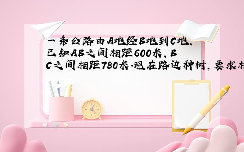 一条公路由A地经B地到C地，已知AB之间相距600米，BC之间相距780米．现在路边种树，要求相邻两棵树之间的距离相等，