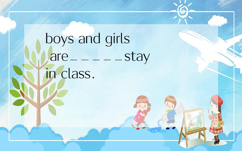 boys and girls are_____stay in class.