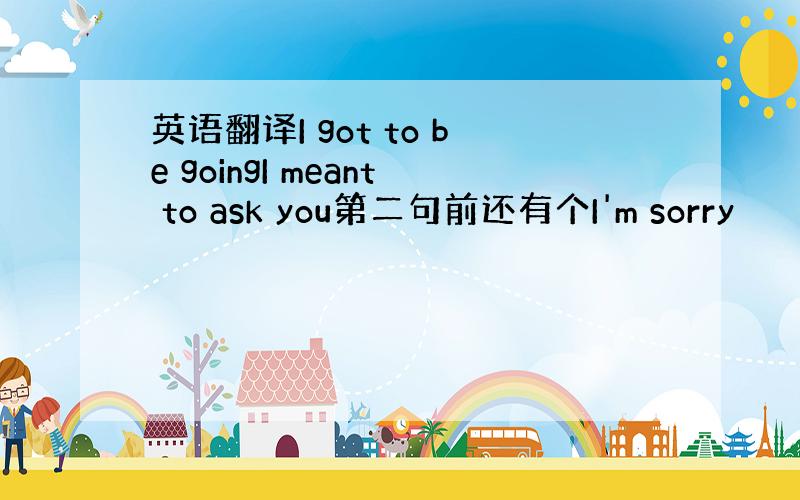 英语翻译I got to be goingI meant to ask you第二句前还有个I'm sorry