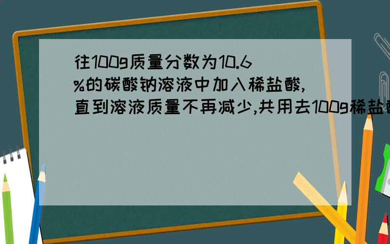 往100g质量分数为10.6%的碳酸钠溶液中加入稀盐酸,直到溶液质量不再减少,共用去100g稀盐酸,求反应后所得的溶质质