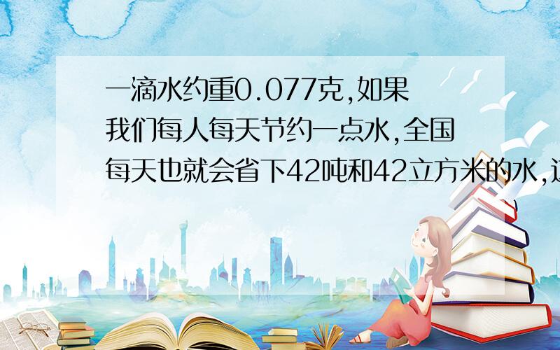 一滴水约重0.077克,如果我们每人每天节约一点水,全国每天也就会省下42吨和42立方米的水,这些水够一个人喝几年澡