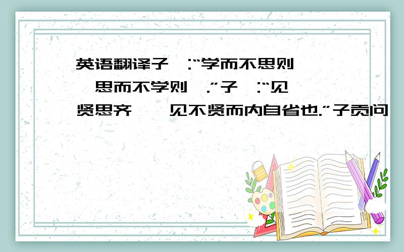 英语翻译子曰:“学而不思则罔,思而不学则殆.”子曰:“见贤思齐焉,见不贤而内自省也.”子贡问曰：“有一言而可以终身行之者