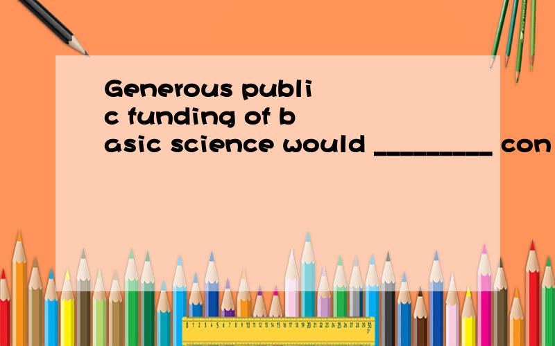 Generous public funding of basic science would _________ con