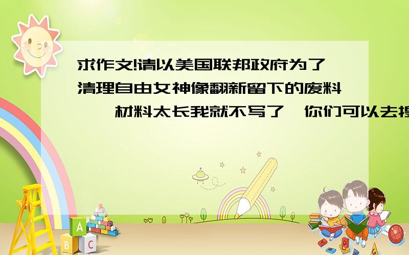 求作文!请以美国联邦政府为了清理自由女神像翻新留下的废料……材料太长我就不写了,你们可以去搜,根据材料写一篇作文.不少于