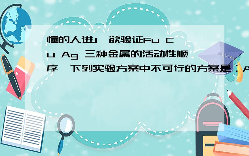 懂的人进.1、欲验证Fu Cu Ag 三种金属的活动性顺序、下列实验方案中不可行的方案是：A Cu Ag FeSo4溶液