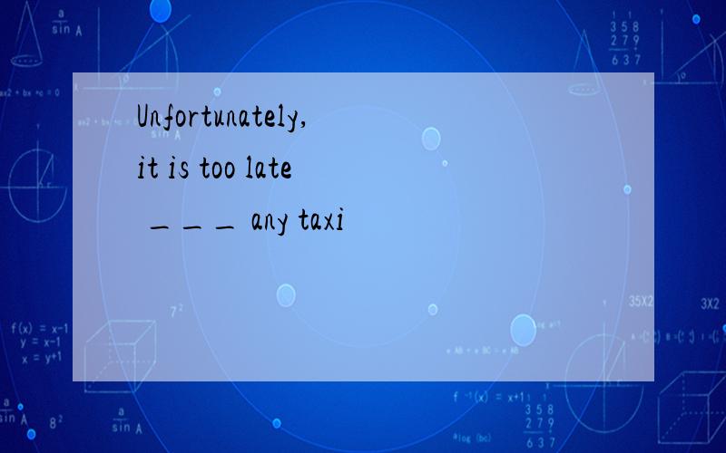 Unfortunately,it is too late ___ any taxi